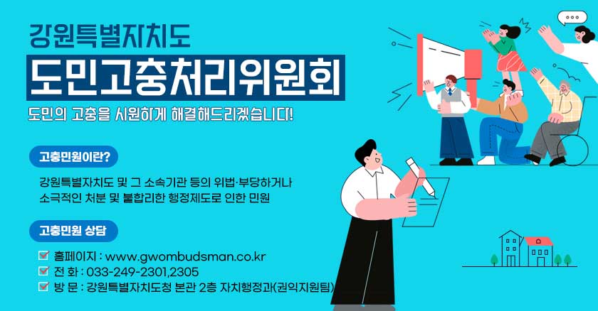 강원특별자치도  도민고충처리위원회 도민의 고충을 시원하게 해결해드리겠습니다!  고충민원이란? 강원특별자치도 및 그 소속기관 등의 위법·부당하거나 소극적인 처분 및 불합리한 행정제도로 인한 민원  고충민원 상담 - 홈페이지 : www.gwombudsman.co.kr - 전 화 : 033-249-2301,2305 - 방 문 : 강원특별자치도청 본관 2층 자치행