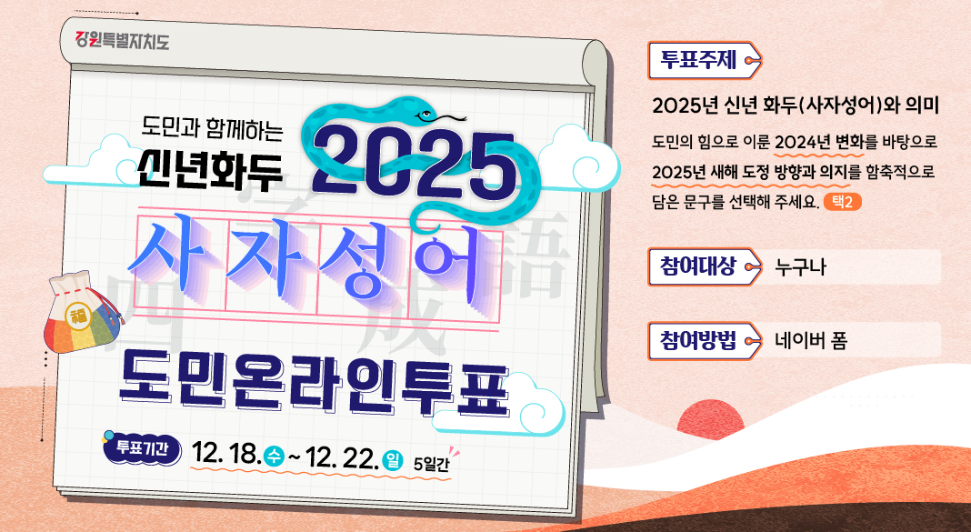 도민과 함께하는 신년화두 2025 사자성어 도민온라인투표 푸툐기간:12.18.(수)~12.22(일) 5일간 투표주제:2025년 신년화두(사자성어)와 의미 도민의 힘으로 이룬 2024년 변화를 바탕으로 2025년 새해 도정 방향과 의지를 함축적으로 담은 문구를 선택해 주세요(택2) 참여대상:누구나 참여방법:네이버 폼