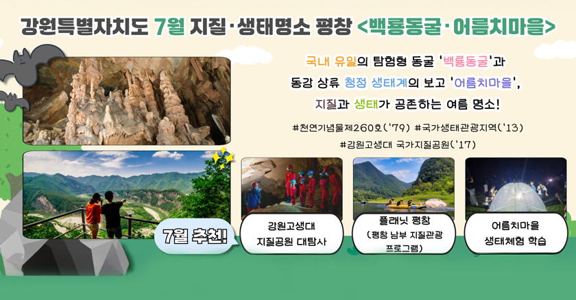강원특별자치도 7월 지질·생태명소 평창<백룡동굴·어름치마을> 국내 유일의 탐험형 동글'백룡동굴'과 동강 상류 청정 생태계의 보고 '어름치마을', 지질과 생태가 공존하는 여름명소! #천연기념물 제 260호('79) #국가생태관광지역('13) #강원고생대 국가지질공원('17) 7월 추천! 강원고생대 지질공원 대탐사,플래닛 평창(평창 남부 지질관광 프로그램),어름치마을 생태체험 학습