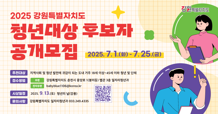 2025 강원특별자치도 청년대상 후보자 공개모집 2025.7.1.(화0-7.25.(금) 추천대상 : 지역사회 및 청년 발전에 귀감이 되는 도내 거주 18세 이상 ~ 45세 이하 청년 및 단체 접수방법 : 우편 : 강원특별자치도 춘천시 중아로 1(봉의동) 별관3층 일자리청년과 전자우편 : babyblue1106@korea.kr 시상일정 : 2025. 9. 13.(토) 청년의 날 (강릉) 문의사항 : 강원특별자치 일자리 청년과 033.249.4335