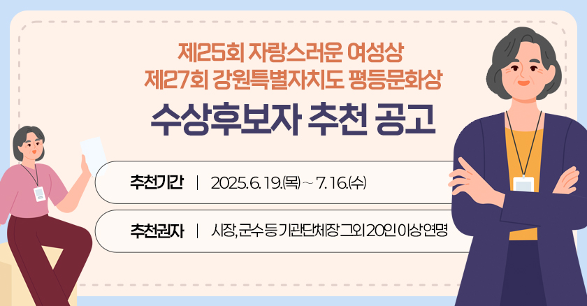 제25회 자랑스러운 강원여성상 제27회 강원특별자치도 평등문화상 수상후보자 추천 공고  추천기간  2025. 6. 19.(목)∼ 7. 16.(수)  추천권자  시장, 군수 등 기관단체장 그외 20인 이상 연명